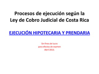 Procesos de ejecución según la
Ley de Cobro Judicial de Costa Rica
EJECUCIÓN HIPOTECARIA Y PRENDARIA
Sin fines de lucro
para efectos de examen
Abril 2013.
 