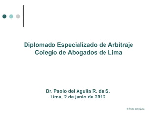 Diplomado Especializado de Arbitraje
    Colegio de Abogados de Lima




       Dr. Paolo del Aguila R. de S.
         Lima, 2 de junio de 2012

                                       ® Paolo del Aguila
 