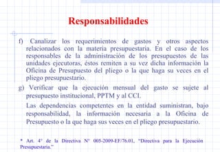 Responsabilidades f)  Canalizar los requerimientos de gastos y otros aspectos relacionados con la materia presupuestaria. En el caso de los responsables de la administración de los presupuestos de las unidades ejecutoras, éstos remiten a su vez dicha información la Oficina de Presupuesto del pliego o la que haga su veces en el pliego presupuestario. g) Verificar que la ejecución mensual del gasto se sujete al presupuesto institucional, PPTM y al CCI. Las dependencias competentes en la entidad suministran, bajo responsabilidad, la información necesaria a la Oficina de Presupuesto o la que haga sus veces en el pliego presupuestario. * Art. 4° de la Directiva N° 005-2009-EF/76.01, “Directiva para la Ejecución  Presupuestaria.” 