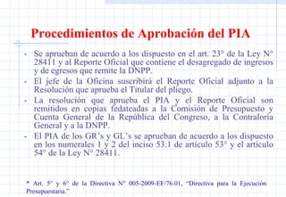 Procedimientos de Aprobación del PIA - Se aprueban de acuerdo a los dispuesto en el art. 23° de la Ley N° 28411 y al Reporte Oficial que contiene el desagregado de ingresos y de egresos que remite la DNPP. - El jefe de la Oficina suscribirá el Reporte Oficial adjunto a la Resolución que aprueba el Titular del pliego. - La resolución que aprueba el PIA y el Reporte Oficial son remitidos en copias fedateadas a la Comisión de Presupuesto y Cuenta General de la República del Congreso, a la Contraloría General y a la DNPP. - El PIA de los GR’s y GL’s se aprueban de acuerdo a los dispuesto en los numerales 1 y 2 del inciso 53.1 de artículo 53° y el artículo 54° de la Ley N° 28411. * Art. 5° y 6° de la Directiva N° 005-2009-EF/76.01, “Directiva para la Ejecución  Presupuestaria.” 