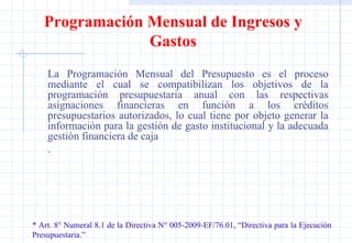 Programación Mensual de Ingresos y Gastos La Programación Mensual del Presupuesto es el proceso mediante el cual se compatibilizan los objetivos de la programación presupuestaria anual con las respectivas asignaciones financieras en función a los créditos presupuestarios autorizados, lo cual tiene por objeto generar la información para la gestión de gasto institucional y la adecuada gestión financiera de caja  . * Art. 8° Numeral 8.1 de la Directiva N° 005-2009-EF/76.01, “Directiva para la Ejecución  Presupuestaria.” 