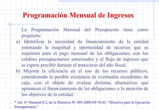Programación Mensual de Ingresos La Programación Mensual del Presupuesto tiene como propósito: a)  Identificar la necesidad de financiamiento de la entidad estimando la magnitud y oportunidad de recursos que se requieren para el pago mensual de las obligaciones, con los créditos presupuestarios autorizados y el flujo de ingresos que se espera percibir durante el transcurso del año fiscal. b)  Mejorar la eficiencia en el uso de los recursos públicos, considerando la posible existencia de eventuales excedentes de caja, con el objeto de evaluar distintas alternativas que optimicen el financiamiento de las obligaciones o la atención de los objetivos de la entidad. * Art. 8° Numeral 8.2, de la Directiva N° 005-2009-EF/76.01, “Directiva para la Ejecución  Presupuestaria.” 
