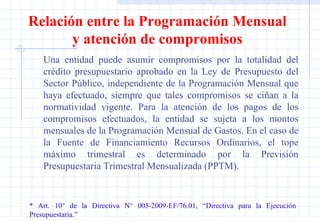 Una entidad puede asumir compromisos por la totalidad del crédito presupuestario aprobado en la Ley de Presupuesto del Sector Público, independiente de la Programación Mensual que haya efectuado, siempre que tales compromisos se ciñan a la normatividad vigente. Para la atención de los pagos de los compromisos efectuados, la entidad se sujeta a los montos mensuales de la Programación Mensual de Gastos. En el caso de la Fuente de Financiamiento Recursos Ordinarios, el tope máximo trimestral es determinado por la Previsión Presupuestaria Trimestral Mensualizada (PPTM). * Art. 10° de la Directiva N° 005-2009-EF/76.01, “Directiva para la Ejecución  Presupuestaria.” Relación entre la Programación Mensual y atención de compromisos 