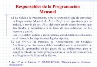 11.1 La Oficina de Presupuesto, tiene la responsabilidad de armonizar la Programación Mensual de Activ./Proy. a ser ejecutados por la entidad, a través de sus UE’s, debiendo emitir pautas internas que den fluidez y consistencia a la tarea de mensualización de los ingresos y gastos. Las UE’s deben ceñirse a dichas pautas, coordinando las soluciones en el marco de las disposiciones legales vigentes. 11.2 Las OGA’s, de Personal, de Abastecimiento, de Servicios Auxiliares y de Inversiones, deben coordinar con el responsable de la UE, la oportunidad de los pagos de las obligaciones para el cumplimiento de las metas presupuestarias, a fin de dar consistencia a la Programación Mensual de Gastos. * Art. 11° de la Directiva N° 005-2009-EF/76.01, “Directiva para la Ejecución  Presupuestaria.” Responsables de la Programación Mensual 