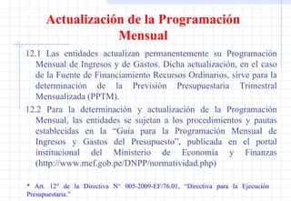 12.1 Las entidades actualizan permanentemente su Programación Mensual de Ingresos y de Gastos. Dicha actualización, en el caso de la Fuente de Financiamiento Recursos Ordinarios, sirve para la determinación de la Previsión Presupuestaria Trimestral Mensualizada (PPTM). 12.2 Para la determinación y actualización de la Programación Mensual, las entidades se sujetan a los procedimientos y pautas establecidas en la “Guía para la Programación Mensual de Ingresos y Gastos del Presupuesto”, publicada en el portal institucional del Ministerio de Economía y Finanzas (http://www.mef.gob.pe/DNPP/normatividad.php) * Art. 12° de la Directiva N° 005-2009-EF/76.01, “Directiva para la Ejecución  Presupuestaria.” Actualización de la Programación Mensual 