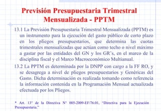 13.1 La Previsión Presupuestaria Trimestral Mensualizada (PPTM) es un instrumento para la ejecución del gasto público de corto plazo en los pliegos presupuestarios, que determina las cuotas trimestrales mensualizadas que actúan como techo o nivel máximo a gastar por las entidades del GN y los GR’s, en el marco de la disciplina fiscal y el Marco Macroeconómico Multianual. 13.2 La PPTM es determinada por la DNPP con cargo a la FF RO, y se desagrega a nivel de pliegos presupuestarios y Genéricas del Gasto. Dicha determinación es realizada tomando como referencia la información contenida en la Programación Mensual actualizada efectuada por los Pliegos. * Art. 13° de la Directiva N° 005-2009-EF/76.01, “Directiva para la Ejecución  Presupuestaria.” Previsión Presupuestaria Trimestral Mensualizada - PPTM 