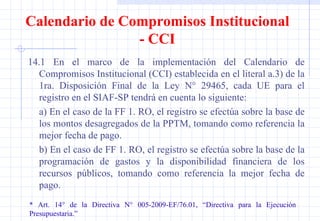 14.1 En el marco de la implementación del Calendario de Compromisos Institucional (CCI) establecida en el literal a.3) de la 1ra. Disposición Final de la Ley N° 29465, cada UE para el registro en el SIAF-SP tendrá en cuenta lo siguiente: a) En el caso de la FF 1. RO, el registro se efectúa sobre la base de los montos desagregados de la PPTM, tomando como referencia la mejor fecha de pago. b) En el caso de FF 1. RO, el registro se efectúa sobre la base de la programación de gastos y la disponibilidad financiera de los recursos públicos, tomando como referencia la mejor fecha de pago. * Art. 14° de la Directiva N° 005-2009-EF/76.01, “Directiva para la Ejecución  Presupuestaria.” Calendario de Compromisos Institucional - CCI 
