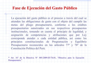 La ejecución del gasto público es el proceso a través del cual se atienden las obligaciones de gasto con el objeto del cumplir las metas del pliego presupuestario, conforme a los créditos presupuestarios autorizados en sus respectivos presupuestos institucionales, tomando en cuenta el principio de legalidad, y asignación de competencias y atribuciones que por Ley corresponde atender a cada entidad pública, así como los principios constitucionales de Programación y Equilibrio Presupuestario reconocidos en los artículos 77º y 78º de la Constitución Política del Perú. * Art. 16° de la Directiva N° 005-2009-EF/76.01, “Directiva para la Ejecución  Presupuestaria.” Fase de Ejecución del Gasto Público 