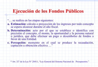 Ejecución de los Fondos Públicos “…  se realiza en las etapas siguientes: a. Estimación:  cálculo o proyección de los ingresos por todo concepto se espera alcanzar durante el año fiscal.  b. Determinación:  acto por el que se establece o identifica con precisión el concepto, el monto, la oportunidad y la persona natural o jurídica, que debe efectuar un pago o desembolso de fondos a favor de una Entidad. c. Percepción:  momento en el cual se produce la recaudación, captación u obtención efectiva …”  * Art. 32° de la Ley N° 28411, “Ley General del Sistema Nacional de  Presupuestos.” 