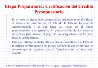 * Art. 17° de la Directiva N° 005-2009-EF/76.01, “D. para la Ejecución  Presupuestaria.” Etapa Preparatoria: Certificación del Crédito Presupuestario En el caso de ejecuciones contractuales que superen el año fiscal, el documento suscrito por el Jefe de la Oficina General de Administración o el que haga sus veces en el pliego presupuestario, que garantice la programación de los recursos suficientes para atender el pago de las obligaciones en los años fiscales subsiguientes. Para este último fin, dicha Oficina General coordina con el Jefe de la Oficina de Presupuesto del pliego, a efecto de que se prevean los recursos que se requieran para el financiamiento del documento suscrito. 