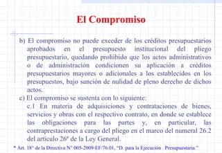 * Art. 18° de la Directiva N° 005-2009-EF/76.01, “D. para la Ejecución  Presupuestaria.” El Compromiso b)  El compromiso no puede exceder de los créditos presupuestarios aprobados en el presupuesto institucional del pliego presupuestario, quedando prohibido que los actos administrativos o de administración condicionen su aplicación a créditos presupuestarios mayores o adicionales a los establecidos en los presupuestos, bajo sanción de nulidad de pleno derecho de dichos actos. c) El compromiso se sustenta con lo siguiente: c.1 En materia de adquisiciones y contrataciones de bienes, servicios y obras con el respectivo contrato, en donde se establece las obligaciones para las partes y, en particular, las contraprestaciones a cargo del pliego en el marco del numeral 26.2 del artículo 26º de la Ley General. 