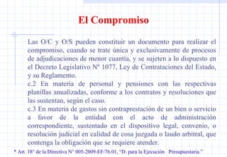 * Art. 18° de la Directiva N° 005-2009-EF/76.01, “D. para la Ejecución  Presupuestaria.” El Compromiso Las O/C y O/S pueden constituir un documento para realizar el compromiso, cuando se trate única y exclusivamente de procesos de adjudicaciones de menor cuantía, y se sujeten a lo dispuesto en el Decreto Legislativo Nº 1077, Ley de Contrataciones del Estado, y su Reglamento. c.2 En materia de personal y pensiones con las respectivas planillas anualizadas, conforme a los contratos y resoluciones que las sustentan, según el caso. c.3 En materia de gastos sin contraprestación de un bien o servicio a favor de la entidad con el acto de administración correspondiente, sustentado en el dispositivo legal, convenio, o resolución judicial en calidad de cosa juzgada o laudo arbitral, que contenga la obligación que se requiere atender. 