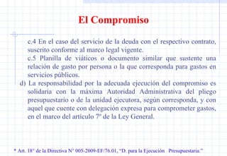 * Art. 18° de la Directiva N° 005-2009-EF/76.01, “D. para la Ejecución  Presupuestaria.” El Compromiso c.4 En el caso del servicio de la deuda con el respectivo contrato, suscrito conforme al marco legal vigente. c.5 Planilla de viáticos o documento similar que sustente una relación de gasto por persona o la que corresponda para gastos en servicios públicos. d)  La responsabilidad por la adecuada ejecución del compromiso es solidaria con la máxima Autoridad Administrativa del pliego presupuestario o de la unidad ejecutora, según corresponda, y con aquel que cuente con delegación expresa para comprometer gastos, en el marco del artículo 7º de la Ley General. 