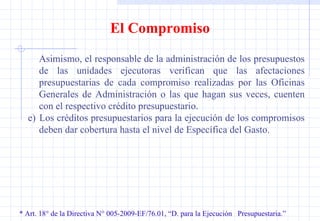 * Art. 18° de la Directiva N° 005-2009-EF/76.01, “D. para la Ejecución  Presupuestaria.” El Compromiso Asimismo, el responsable de la administración de los presupuestos de las unidades ejecutoras verifican que las afectaciones presupuestarias de cada compromiso realizadas por las Oficinas Generales de Administración o las que hagan sus veces, cuenten con el respectivo crédito presupuestario. e)  Los créditos presupuestarios para la ejecución de los compromisos deben dar cobertura hasta el nivel de Específica del Gasto. 