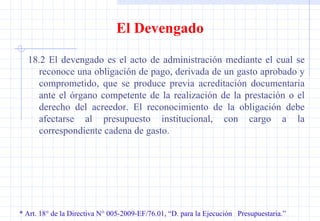 * Art. 18° de la Directiva N° 005-2009-EF/76.01, “D. para la Ejecución  Presupuestaria.” El Devengado 18.2 El devengado es el acto de administración mediante el cual se reconoce una obligación de pago, derivada de un gasto aprobado y comprometido, que se produce previa acreditación documentaria ante el órgano competente de la realización de la prestación o el derecho del acreedor. El reconocimiento de la obligación debe afectarse al presupuesto institucional, con cargo a la correspondiente cadena de gasto. 