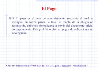 * Art. 18° de la Directiva N° 005-2009-EF/76.01, “D. para la Ejecución  Presupuestaria.” El Pago 18.3 El pago es el acto de administración mediante el cual se extingue, en forma parcial o total, el monto de la obligación reconocida, debiendo formalizarse a través del documento oficial correspondiente. Esta prohibido efectuar pagos de obligaciones no devengadas.  