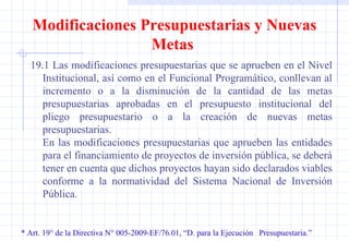 * Art. 19° de la Directiva N° 005-2009-EF/76.01, “D. para la Ejecución  Presupuestaria.” Modificaciones Presupuestarias y Nuevas Metas  19.1 Las modificaciones presupuestarias que se aprueben en el Nivel Institucional, así como en el Funcional Programático, conllevan al incremento o a la disminución de la cantidad de las metas presupuestarias aprobadas en el presupuesto institucional del pliego presupuestario o a la creación de nuevas metas presupuestarias. En las modificaciones presupuestarias que aprueben las entidades para el financiamiento de proyectos de inversión pública, se deberá tener en cuenta que dichos proyectos hayan sido declarados viables conforme a la normatividad del Sistema Nacional de Inversión Pública. 
