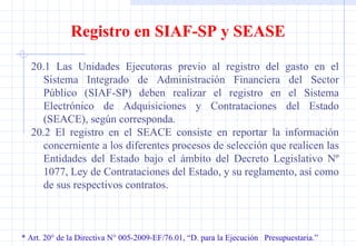 * Art. 20° de la Directiva N° 005-2009-EF/76.01, “D. para la Ejecución  Presupuestaria.” Registro en SIAF-SP y SEASE 20.1 Las Unidades Ejecutoras previo al registro del gasto en el Sistema Integrado de Administración Financiera del Sector Público (SIAF-SP) deben realizar el registro en el Sistema Electrónico de Adquisiciones y Contrataciones del Estado (SEACE), según corresponda. 20.2 El registro en el SEACE consiste en reportar la información concerniente a los diferentes procesos de selección que realicen las Entidades del Estado bajo el ámbito del Decreto Legislativo Nº 1077, Ley de Contrataciones del Estado, y su reglamento, así como de sus respectivos contratos. 