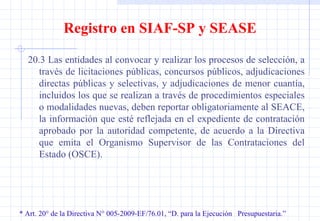 * Art. 20° de la Directiva N° 005-2009-EF/76.01, “D. para la Ejecución  Presupuestaria.” Registro en SIAF-SP y SEASE 20.3 Las entidades al convocar y realizar los procesos de selección, a través de licitaciones públicas, concursos públicos, adjudicaciones directas públicas y selectivas, y adjudicaciones de menor cuantía, incluidos los que se realizan a través de procedimientos especiales o modalidades nuevas, deben reportar obligatoriamente al SEACE, la información que esté reflejada en el expediente de contratación aprobado por la autoridad competente, de acuerdo a la Directiva que emita el Organismo Supervisor de las Contrataciones del Estado (OSCE). 