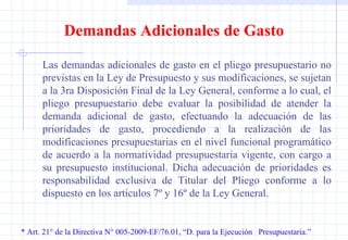 * Art. 21° de la Directiva N° 005-2009-EF/76.01, “D. para la Ejecución  Presupuestaria.” Demandas Adicionales de Gasto Las demandas adicionales de gasto en el pliego presupuestario no previstas en la Ley de Presupuesto y sus modificaciones, se sujetan a la 3ra Disposición Final de la Ley General, conforme a lo cual, el pliego presupuestario debe evaluar la posibilidad de atender la demanda adicional de gasto, efectuando la adecuación de las prioridades de gasto, procediendo a la realización de las modificaciones presupuestarias en el nivel funcional programático de acuerdo a la normatividad presupuestaria vigente, con cargo a su presupuesto institucional. Dicha adecuación de prioridades es responsabilidad exclusiva de Titular del Pliego conforme a lo dispuesto en los artículos 7º y 16º de la Ley General. 