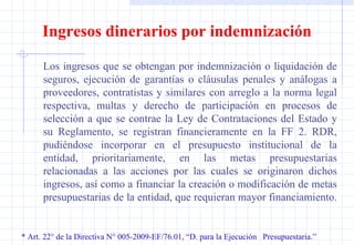 * Art. 22° de la Directiva N° 005-2009-EF/76.01, “D. para la Ejecución  Presupuestaria.” Ingresos dinerarios por indemnización Los ingresos que se obtengan por indemnización o liquidación de seguros, ejecución de garantías o cláusulas penales y análogas a proveedores, contratistas y similares con arreglo a la norma legal respectiva, multas y derecho de participación en procesos de selección a que se contrae la Ley de Contrataciones del Estado y su Reglamento, se registran financieramente en la FF 2. RDR, pudiéndose incorporar en el presupuesto institucional de la entidad, prioritariamente, en las metas presupuestarias relacionadas a las acciones por las cuales se originaron dichos ingresos, así como a financiar la creación o modificación de metas presupuestarias de la entidad, que requieran mayor financiamiento.  