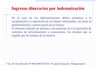 * Art. 22° de la Directiva N° 005-2009-EF/76.01, “D. para la Ejecución  Presupuestaria.” Ingresos dinerarios por indemnización En el caso de las indemnizaciones deben orientarse a la recuperación y/o reposición de los bienes siniestrados, así como al mantenimiento y conservación de los bienes. El presente artículo no alcanza a los procesos ni a la ejecución de contratos de privatizaciones o concesiones, los mismos que se regulan por las normas de la materia. 