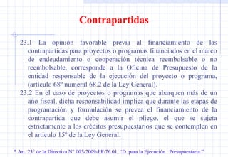 * Art. 23° de la Directiva N° 005-2009-EF/76.01, “D. para la Ejecución  Presupuestaria.” Contrapartidas 23.1 La opinión favorable previa al financiamiento de las contrapartidas para proyectos o programas financiados en el marco de endeudamiento o cooperación técnica reembolsable o no reembolsable, corresponde a la Oficina de Presupuesto de la entidad responsable de la ejecución del proyecto o programa, (artículo 68º numeral 68.2 de la Ley General). 23.2 En el caso de proyectos o programas que abarquen más de un año fiscal, dicha responsabilidad implica que durante las etapas de programación y formulación se prevea el financiamiento de la contrapartida que debe asumir el pliego, el que se sujeta estrictamente a los créditos presupuestarios que se contemplen en el artículo 15º de la Ley General. 