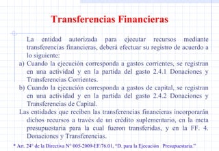 * Art. 24° de la Directiva N° 005-2009-EF/76.01, “D. para la Ejecución  Presupuestaria.” Transferencias Financieras La entidad autorizada para ejecutar recursos mediante transferencias financieras, deberá efectuar su registro de acuerdo a lo siguiente: a) Cuando la ejecución corresponda a gastos corrientes, se registran en una actividad y en la partida del gasto 2.4.1 Donaciones y Transferencias Corrientes. b) Cuando la ejecución corresponda a gastos de capital, se registran en una actividad y en la partida del gasto 2.4.2 Donaciones y Transferencias de Capital. Las entidades que reciben las transferencias financieras incorporarán dichos recursos a través de un crédito suplementario, en la meta presupuestaria para la cual fueron transferidas, y en la FF. 4. Donaciones y Transferencias. 