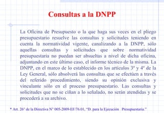 * Art. 26° de la Directiva N° 005-2009-EF/76.01, “D. para la Ejecución  Presupuestaria.” Consultas a la DNPP La Oficina de Presupuesto o la que haga sus veces en el pliego presupuestario resuelve las consultas y solicitudes teniendo en cuenta la normatividad vigente, canalizando a la DNPP, sólo aquellas consultas y solicitudes que sobre normatividad presupuestaria no puedan ser absueltas a nivel de dicha oficina, adjuntando en este último caso, el informe técnico de la misma. La DNPP, en el marco de lo establecido en los artículos 3º y 4º de la Ley General, sólo absolverá las consultas que se efectúen a través del referido procedimiento, siendo su opinión exclusiva y vinculante sólo en el proceso presupuestario. Las consultas y solicitudes que no se ciñan a lo señalado, no serán atendidas y se procederá a su archivo. 