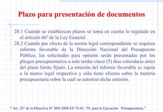 * Art. 28° de la Directiva N° 005-2009-EF/76.01, “D. para la Ejecución  Presupuestaria.” Plazo para presentación de documentos 28.1 Cuando se establezcan plazos se toma en cuenta lo regulado en el artículo 66º de la Ley General. 28.2 Cuando por efecto de la norma legal correspondiente se requiera informe favorable de la Dirección Nacional del Presupuesto Público, las solicitudes para opinión serán presentadas por los pliegos presupuestarios a más tardar cinco (5) días calendario antes del plazo límite fijado. La emisión del informe favorable se sujeta a lo marco legal respectivo y sólo tiene efectos sobre la materia presupuestaria sobre la cual se autorizó dicha emisión. 
