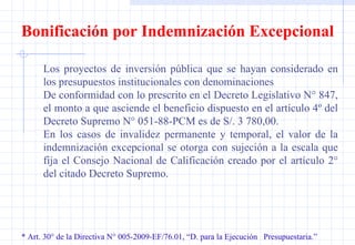 * Art. 30° de la Directiva N° 005-2009-EF/76.01, “D. para la Ejecución  Presupuestaria.” Bonificación por Indemnización Excepcional Los proyectos de inversión pública que se hayan considerado en los presupuestos institucionales con denominaciones De conformidad con lo prescrito en el Decreto Legislativo N° 847, el monto a que asciende el beneficio dispuesto en el artículo 4º del Decreto  Supremo N° 051-88-PCM es de S/. 3 780,00.  En los casos de invalidez permanente y temporal, el valor de la indemnización excepcional se otorga con sujeción a la escala que fija el Consejo Nacional de Calificación creado por el artículo 2° del citado Decreto Supremo.  