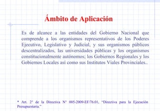 Ámbito de Aplicación Es de alcance a las entidades del Gobierno Nacional que comprende a los organismos representativos de los Poderes Ejecutivo, Legislativo y Judicial, y sus organismos públicos descentralizados, las universidades públicas y los organismos constitucionalmente autónomos; los Gobiernos Regionales y los Gobiernos Locales así como sus Institutos Viales Provinciales..  * Art. 2° de la Directiva N° 005-2009-EF/76.01, “Directiva para la Ejecución  Presupuestaria.” 