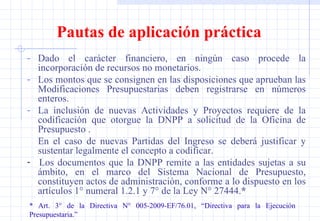 Pautas de aplicación práctica Dado el carácter financiero, en ningún caso procede la incorporación de recursos no monetarios. Los montos que se consignen en las disposiciones que aprueban las Modificaciones Presupuestarias deben registrarse en números enteros. La inclusión de nuevas Actividades y Proyectos requiere de la codificación que otorgue la DNPP a solicitud de la Oficina de Presupuesto . En el caso de nuevas Partidas del Ingreso se deberá justificar y sustentar legalmente el concepto a codificar. -  Los documentos que la DNPP remite a las entidades sujetas a su ámbito, en el marco del Sistema Nacional de Presupuesto, constituyen actos de administración, conforme a lo dispuesto en los artículos 1° numeral 1.2.1 y 7° de la Ley N° 27444. * * Art. 3° de la Directiva N° 005-2009-EF/76.01, “Directiva para la Ejecución  Presupuestaria.” 