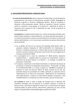 UNIVERSIDAD NACIONAL FEDERICO VILLARREAL
DIRECCION GENERAL DE ADMINISTRACION
11
6. EJECUCIÓN PRESUPUESTAL EJERCICIO 2014:
a) Fuente de financiamiento RO: Como se aprecia en la tabla inferior, el nivel de ejecución
presupuestal por esta fuente de financiamiento, ascendió al 82.9%; desagregado en
95.4% por la genérica 1, Personal y Obligaciones Sociales; 96.0% en la genérica 2,
Pensiones y Otras prestaciones sociales; 90.4% en la genérica 3, Bienes y servicios,
55.2% en la genérica 5, Otros gastos; en la Genérica 6, Adquisición de Activos no
financieros solo se ejecutó el 1.1%. El desempeño de cada una de las genéricas se
explica a continuación:
En la genérica 1: se habían previsto realizar tres acciones secuenciales orientadas cubrir
plazas vacantes existentes y, consecuentemente, una mayor ejecución presupuestal, a)
un proceso de promoción y ascenso al personal Docente, b) el proceso de ascenso del
personal administrativo y c) un concurso para contratación de personal administrativo
para la partida 01.
1) Los resultados del Concurso de Ascenso del Empleado Administrativo 2014, se
aprobaron mediante Resolución N° 5907-CU-2014-UNFV (15 Profesionales, 27
técnicos y 5 Auxiliares), proceso que se llevó a cabo tal como se había previsto, de
acuerdo a las plazas vacantes. Este proceso culminó antes de la promulgación de la
nueva ley universitaria N° 30220.
2) La promulgación de la nueva ley universitaria N° 30220 (primera disposición
complementaria) “… suspende todos los procesos de nombramiento, ascenso y
ratificación del personal docente y no docente…”; sin embargo, no prohíbe los
procesos de contratación.
3) Al respecto, cuando todo se encontraba encaminado a la realización del proceso de
contratación, el sindicato de trabajadores administrativos “Fraternidad”, con Oficio
N° 113-2014-SUTAF-UNFV, en el punto 3 expresa sic. “APROBAR la realización de
protestas en contra del Concurso Público de Plazas Vacantes del DL 276, que
pretenden efectuar las autoridades de la UNFV, solicitando su suspensión hasta la
implementación de la Nueva Ley Universitaria”. Objetivamente tal manifestación
causó doble perjuicio: a quienes con todo derecho deseaban incorporarse a esta
modalidad laboral y, a la institución, que evitó una mejor ejecución presupuestal.
En la genérica 2: Como se sabe, el margen de maniobra para su ejecución está
totalmente restringido, pues las pensiones no se pueden manipular; el tránsito de
personal activo a pensionario depende de factores que la administración de ninguna
institución pública no puede controlar: Fallecimientos, jubilaciones y/o ceses. De este
modo, no se puede atribuir responsabilidad alguna a gestión de la UNFV.
 