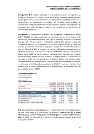 UNIVERSIDAD NACIONAL FEDERICO VILLARREAL
DIRECCION GENERAL DE ADMINISTRACION
12
En la genérica 3: El saldo no ejecutado en esta genérica de gasto, corresponde a S/.
313,651 por el Decreto de Urgencia 01-2104 que se activó a partir del mes de setiembre
y se otorgaron las buenas pros a finales de año. Por otro lado S/. 176,000 corresponde a
los proyectos de investigación gestionados por el VRIN, cuyos procesos de
contrataciones y adquisiciones fueron iniciados con cierto grado de retraso por falta de
experiencia por parte de algunos docentes en materia de los tecnicismos de
contrataciones del Estado.
En la genérica 5: El presupuesto de apertura por esta genérica contemplaba un monto
de S/. 1´308,000; sin embargo, utilizando una autorización que permite la ley general de
presupuesto a transferir presupuesto para pago de sentencias judiciales (en este caso
de la genérica 1 a la genérica 5), se realizaron las gestiones para efectuar un pago a la
Compañía de Seguros Lima en liquidación por la deuda judicial (tal como se hizo el año
anterior) que se tiene pendiente de pago por la compra hace muchos años atrás del
local de Colmena N° 262. Al respecto, se hizo la modificación presupuestal por S/.
1´627,515, con la cual el Presupuesto Institucional Modificado (PIM) de esta genérica
alcanzó los S/. 3´364, 960; con los informes técnicos y legales favorables; sin embargo,
en las postrimerías del ejercicio fiscal, manifiesta el riesgo que implica tal desembolso en
vista que la UNFV aún no cuenta con la Escritura Pública del referido predio,
correspondiéndole a la referida Oficina Central tramitar dicho documento; finalmente,
el monto que se había logrado devengar por S/. 1´627,515 tuvo que revertirse. En el
supuesto que se hubiese logrado ejecutar dicho desembolso, el desempeño en esta
genérica hubiera sido del 100%.
En la genérica 6: Respecto a la adquisición de activos no financieros; lo más significativo
fue que, para asegurar la continuidad del Proyecto “Construcción de la nueva
infraestructura, equipamiento y mejoramiento de la gestión académico-administrativa
de la FCE y FCFC”. la asignación de S/. 11´265,737 para la adquisición de un terreno para
el proyecto: Este SNIP
TOTAL 118,934,253,913 144,667,366,899 129,513,668,339 89.5
Nivel de Gobierno E:GOBIERNO NACIONAL 83,195,553,964 85,910,914,370 80,000,928,021 93.1
Sector 10:EDUCACION 9,938,708,354 10,633,039,056 9,139,629,166 86.0
Pliego 524:U.N.FEDERICO VILLARREAL 173,131,079 181,835,637 158,719,731 87.3
Fuente de Financiamiento 1:RECURSOS ORDINARIOS 106,475,263 108,772,863 90,149,971 82.9
Devengado
5-21: PERSONAL Y OBLIGACIONES SOCIALES 73,109,000 72,617,540 69,294,372 95.4
5-22: PENSIONES Y OTRAS PRESTACIONES SOCIALES 15,680,712 16,305,812 15,646,780 96.0
5-23: BIENES Y SERVICIOS 2,884,000 3,553,417 3,212,975 90.4
5-25: OTROS GASTOS 1,308,000 3,364,960 1,857,605 55.2
6-26: ADQUISICION DE ACTIVOS NO FINANCIEROS 13,493,551 12,931,134 138,239 1.1
Avance %
Fecha de la Consulta: 24-febrero-2015
Año de Ejecución: 2014
Incluye: Actividades y Proyectos
Genérica PIA PIM
Ejecución
Consulta Amigable (Mensual)
Consulta de Ejecución del Gasto
 