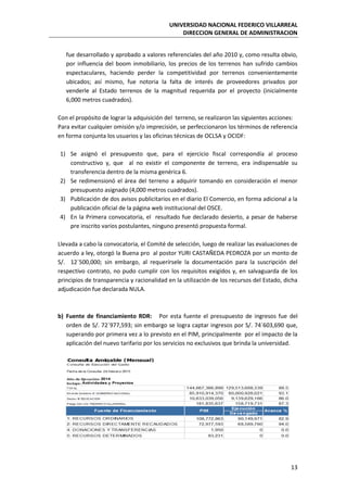 UNIVERSIDAD NACIONAL FEDERICO VILLARREAL
DIRECCION GENERAL DE ADMINISTRACION
13
fue desarrollado y aprobado a valores referenciales del año 2010 y, como resulta obvio,
por influencia del boom inmobiliario, los precios de los terrenos han sufrido cambios
espectaculares, haciendo perder la competitividad por terrenos convenientemente
ubicados; así mismo, fue notoria la falta de interés de proveedores privados por
venderle al Estado terrenos de la magnitud requerida por el proyecto (inicialmente
6,000 metros cuadrados).
Con el propósito de lograr la adquisición del terreno, se realizaron las siguientes acciones:
Para evitar cualquier omisión y/o imprecisión, se perfeccionaron los términos de referencia
en forma conjunta los usuarios y las oficinas técnicas de OCLSA y OCIDF:
1) Se asignó el presupuesto que, para el ejercicio fiscal correspondía al proceso
constructivo y, que al no existir el componente de terreno, era indispensable su
transferencia dentro de la misma genérica 6.
2) Se redimensionó el área del terreno a adquirir tomando en consideración el menor
presupuesto asignado (4,000 metros cuadrados).
3) Publicación de dos avisos publicitarios en el diario El Comercio, en forma adicional a la
publicación oficial de la página web institucional del OSCE.
4) En la Primera convocatoria, el resultado fue declarado desierto, a pesar de haberse
pre inscrito varios postulantes, ninguno presentó propuesta formal.
Llevada a cabo la convocatoria, el Comité de selección, luego de realizar las evaluaciones de
acuerdo a ley, otorgó la Buena pro al postor YURI CASTAÑEDA PEDROZA por un monto de
S/. 12´500,000; sin embargo, al requerírsele la documentación para la suscripción del
respectivo contrato, no pudo cumplir con los requisitos exigidos y, en salvaguarda de los
principios de transparencia y racionalidad en la utilización de los recursos del Estado, dicha
adjudicación fue declarada NULA.
b) Fuente de financiamiento RDR: Por esta fuente el presupuesto de ingresos fue del
orden de S/. 72´977,593; sin embargo se logra captar ingresos por S/. 74´603,690 que,
superando por primera vez a lo previsto en el PIM, principalmente por el impacto de la
aplicación del nuevo tarifario por los servicios no exclusivos que brinda la universidad.
 