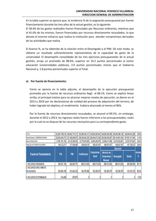 UNIVERSIDAD NACIONAL FEDERICO VILLARREAL
DIRECCION GENERAL DE ADMINISTRACION
17
En la tabla superior se aprecia que, la incidencia % de la asignación presupuestal por fuente
financiamiento durante los tres años de la actual gestión, es la siguiente:
El 58.4% de los gastos realizados fueron financiados por Recursos ordinarios, mientras que
el 41.6% de los mismos, fueron financiados por recursos directamente recaudados, lo que
denota el enorme esfuerzo que realiza la institución para atender compromisos derivados
de las actividades que realiza.
El Avance %, se ha obtenido de la relación entre el Devengado y el PIM. De este modo, se
obtiene un resultado suficientemente representativo de la capacidad de gasto de la
universidad. El desempeño consolidado de los tres ejercicios presupuestales de la actual
gestión, arroja un promedio de 88.6%, superior en 10.2 puntos porcentuales al sector
educación (universidades públicas), 2.9 puntos porcentuales menos que el Gobierno
Nacional y, 1.8 puntos porcentuales superior al Total.
a) Por fuente de financiamiento:
Como se aprecia en la tabla adjunta, el desempeño de la ejecución presupuestal
promedio por la fuente de recursos ordinarios llegó al 88.1%. Como se explicó líneas
arriba, el principal motivo para no alcanzar mejores niveles de ejecución, se dieron en el
2013 y 2014 por las declaratorias de nulidad del proceso de adquisición del terreno; de
haber logrado tal objetivo, el rendimiento hubiera alcanzado al menos el 96%.
Por la fuente de recursos directamente recaudados, se alcanzó el 89.5%, sin embargo,
durante el 2012 y 2013, los ingresos reales fueron inferiores a los presupuestados, razón
por la cual no se dispuso de los recursos necesarios para su correspondiente gasto.
TOTAL 322,887,798,618 400,842,770,313 353,885,438,151 349,852,500,943 348,658,394,599 348,083,969,108 346,849,443,289 86.8%
NiveldeGobierno E:GOBIERNONACIONAL 220,803,456,373 227,428,938,678 209,529,420,355 208,404,873,238 208,366,293,687 208,154,801,504 207,661,917,845 91.5%
Sector10:EDUCACION 27,981,391,740 28,122,296,005 22,778,918,600 22,663,495,676 22,658,417,696 22,619,023,861 22,557,570,643 80.4%
Pliego 524:U.N.FEDERICOVILLARREAL 494,123,271 517,408,088 458,493,416 458,407,407 458,407,407 458,407,407 457,185,672 88.6%
Atención de
Compromiso
Mensual
Devengado Girado
1:RECURSOSORDINARIOS 290,351,140 302,003,761 266,013,833 266,013,833 266,013,833 266,013,833 265,366,950 88.1%
2:RECURSOSDIRECTAMENTE
RECAUDADOS 203,460,180 215,042,223 192,479,582 192,393,575 192,393,575 192,393,575 191,818,722 89.5%
5:RECURSOSDETERMINADOS 214,455 278,873 0 0 0 0 0 0.0%
Fuente de Financiamiento PIA PIM Certificación
Compromiso
Anual
Ejecución
Avance
%
 