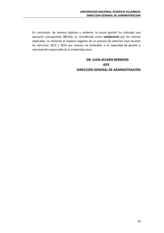 UNIVERSIDAD NACIONAL FEDERICO VILLARREAL
DIRECCION GENERAL DE ADMINISTRACION
20
En conclusión, de manera objetiva y evidente, la actual gestión ha realizado una
ejecución presupuestal (88.6%), es considerada como satisfactoria por las razones
explicadas, no obstante el impacto negativo de un proceso de selección tuvo durante
los ejercicios 2013 y 2014 por razones no atribuibles a la capacidad de gestión y
voluntad del responsable de la Unidad Ejecutora.
DR. JUAN ALFARO BERNEDO
JEFE
DIRECCIÓN GENERAL DE ADMINISTRACIÓN
 