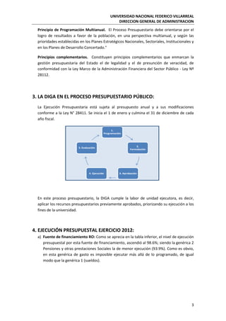 UNIVERSIDAD NACIONAL FEDERICO VILLARREAL
DIRECCION GENERAL DE ADMINISTRACION
3
Principio de Programación Multianual. El Proceso Presupuestario debe orientarse por el
logro de resultados a favor de la población, en una perspectiva multianual, y según las
prioridades establecidas en los Planes Estratégicos Nacionales, Sectoriales, Institucionales y
en los Planes de Desarrollo Concertado."
Principios complementarios. Constituyen principios complementarios que enmarcan la
gestión presupuestaria del Estado el de legalidad y el de presunción de veracidad, de
conformidad con la Ley Marco de la Administración Financiera del Sector Público - Ley Nº
28112.
3. LA DIGA EN EL PROCESO PRESUPUESTARIO PÚBLICO:
La Ejecución Presupuestaria está sujeta al presupuesto anual y a sus modificaciones
conforme a la Ley N° 28411. Se inicia el 1 de enero y culmina el 31 de diciembre de cada
año fiscal.
En este proceso presupuestario, la DIGA cumple la labor de unidad ejecutora, es decir,
aplicar los recursos presupuestarios previamente aprobados, priorizando su ejecución a los
fines de la universidad.
4. EJECUCIÓN PRESUPUESTAL EJERCICIO 2012:
a) Fuente de financiamiento RO: Como se aprecia en la tabla inferior, el nivel de ejecución
presupuestal por esta fuente de financiamiento, ascendió al 98.6%; siendo la genérica 2
Pensiones y otras prestaciones Sociales la de menor ejecución (93.9%). Como es obvio,
en esta genérica de gasto es imposible ejecutar más allá de lo programado, de igual
modo que la genérica 1 (sueldos).
 