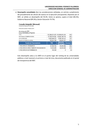 UNIVERSIDAD NACIONAL FEDERICO VILLARREAL
DIRECCION GENERAL DE ADMINISTRACION
5
c) Desempeño consolidado: Con las consideraciones señaladas, en estricto cumplimiento
del procedimiento de cálculo del avance en la ejecución presupuestal, dispuesto por el
MEF, se señala un desempeño del 93.3%. Como se aprecia, supera al total (84.2%),
Gobierno Nacional (89.3%) y Sector Educación 74.7%).
Este desempeño ubica a la UNFV en el quinto lugar del ranking de las universidades
públicas a nivel nacional y la primera a nivel de Lima, documento publicado en el portal
de transparencia del MEF.
 