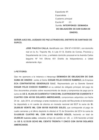 Expediente Nº:
Especialista :
Cuaderno principal
Escrito Nº : 01
Sumilla: INTERPONGO DEMANDA
DE OBLIGACIÓN DE DAR SUMA DE
DINERO.
SEÑOR JUEZ DEL JUZGADO DE PAZ LETRADO DEL DISTRITO DE SANTIAGO DE
SURCO.
JOSE PAUCCA CALLA, Identificado con DNI Nº 41591691, con domicilio
real en la Av. Trapiche Mz. A Lote 61 B, Distrito de Comas, Provincia y
Departamento de Lima, y señalado domicilio procesal en la Avenida Carlos
Izaguirre Nº 144 Oficina 401 Distrito de Independencia; a Usted
atentamente digo:
I.-PETITORIO:
Que me apersono a la instancia e interpongo DEMANDA DE OBLIGACION DE DAR
SUMA DE DINERO contra el Señor EDGAR FELIX CHOCCE RAMIREZ y la Empresa
ECA CONTRATISTAS GENERALES S.A.C. Representada por su Gerente General
EDGAR FELIX CHOCCE RAMIREZ en su calidad de obligado principal, del pago de
Dos documentos privados sobre reconocimiento de deuda y compromiso de pago por la
suma de US $. 45,444.45 CUARENTA Y CINCO MIL CUATROCIENTOS CUARENTA Y
CUATRO CON 45/100 DOLARES AMERICANOS, compromisos adquiridos con fecha
24 de Julio 2014, sin embargo a tanta insistencia de parte del Recurrente el demandado
ha depositado a mi cuenta de ahorros en moneda nacional del BCP la suma de S/.
20,000.00 VEINTE MIL CON 00/100 NUEVOS SOLES, que corresponde al pago de
cuatro semanas y el último depósito lo efectuó el 15 de Diciembre del 2014 la suma de
S/.4,000.00 CUATRO MIL CON 00/100 NUEVOS SOLES, haciendo un total de
24,000.00 nuevos soles, cotizados al tipo de cambio en US. a 2.95 haciendo un total
de US $. 8,135.59 OCHO MIL CIENTO TREINTA Y CINCO CON 59/100 DOLARES
AMERICANOS.
 