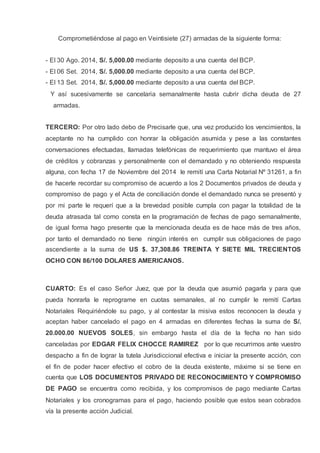 Comprometiéndose al pago en Veintisiete (27) armadas de la siguiente forma:
- El 30 Ago. 2014, S/. 5,000.00 mediante deposito a una cuenta del BCP.
- El 06 Set. 2014, S/. 5,000.00 mediante deposito a una cuenta del BCP.
- El 13 Set. 2014, S/. 5,000.00 mediante deposito a una cuenta del BCP.
Y así sucesivamente se cancelaria semanalmente hasta cubrir dicha deuda de 27
armadas.
TERCERO: Por otro lado debo de Precisarle que, una vez producido los vencimientos, la
aceptante no ha cumplido con honrar la obligación asumida y pese a las constantes
conversaciones efectuadas, llamadas telefónicas de requerimiento que mantuvo el área
de créditos y cobranzas y personalmente con el demandado y no obteniendo respuesta
alguna, con fecha 17 de Noviembre del 2014 le remití una Carta Notarial Nº 31261, a fin
de hacerle recordar su compromiso de acuerdo a los 2 Documentos privados de deuda y
compromiso de pago y el Acta de conciliación donde el demandado nunca se presentó y
por mi parte le requerí que a la brevedad posible cumpla con pagar la totalidad de la
deuda atrasada tal como consta en la programación de fechas de pago semanalmente,
de igual forma hago presente que la mencionada deuda es de hace más de tres años,
por tanto el demandado no tiene ningún interés en cumplir sus obligaciones de pago
ascendiente a la suma de US $. 37,308.86 TREINTA Y SIETE MIL TRECIENTOS
OCHO CON 86/100 DOLARES AMERICANOS.
CUARTO: Es el caso Señor Juez, que por la deuda que asumió pagarla y para que
pueda honrarla le reprograme en cuotas semanales, al no cumplir le remití Cartas
Notariales Requiriéndole su pago, y al contestar la misiva estos reconocen la deuda y
aceptan haber cancelado el pago en 4 armadas en diferentes fechas la suma de S/.
20.000.00 NUEVOS SOLES, sin embargo hasta el día de la fecha no han sido
canceladas por EDGAR FELIX CHOCCE RAMIREZ por lo que recurrimos ante vuestro
despacho a fin de lograr la tutela Jurisdiccional efectiva e iniciar la presente acción, con
el fin de poder hacer efectivo el cobro de la deuda existente, máxime si se tiene en
cuenta que LOS DOCUMENTOS PRIVADO DE RECONOCIMIENTO Y COMPROMISO
DE PAGO se encuentra como recibida, y los compromisos de pago mediante Cartas
Notariales y los cronogramas para el pago, haciendo posible que estos sean cobrados
vía la presente acción Judicial.
 