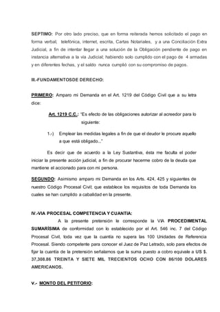 SEPTIMO: Por otro lado preciso, que en forma reiterada hemos solicitado el pago en
forma verbal, telefónica, internet, escrita, Cartas Notariales, y a una Conciliación Extra
Judicial, a fin de intentar llegar a una solución de la Obligación pendiente de pago en
instancia alternativa a la vía Judicial; habiendo solo cumplido con el pago de 4 armadas
y en diferentes fechas, y el saldo nunca cumplió con su compromiso de pagos.
III.-FUNDAMENTOSDE DERECHO:
PRIMERO: Amparo mi Demanda en el Art. 1219 del Código Civil que a su letra
dice:
Art. 1219 C.C.: “Es efecto de las obligaciones autorizar al acreedor para lo
siguiente:
1.-) Emplear las medidas legales a fin de que el deudor le procure aquello
a que está obligado...”
Es decir que de acuerdo a la Ley Sustantiva, ésta me faculta el poder
iniciar la presente acción judicial, a fin de procurar hacerme cobro de la deuda que
mantiene el accionado para con mi persona.
SEGUNDO: Asimismo amparo mi Demanda en los Arts. 424, 425 y siguientes de
nuestro Código Procesal Civil; que establece los requisitos de toda Demanda los
cuales se han cumplido a cabalidad en la presente.
IV.-VIA PROCESAL COMPETENCIA Y CUANTIA:
A la presente pretensión le corresponde la VIA PROCEDIMENTAL
SUMARÍSIMA de conformidad con lo establecido por el Art. 546 inc. 7 del Código
Procesal Civil, toda vez que la cuantía no supera las 100 Unidades de Referencia
Procesal. Siendo competente para conocer el Juez de Paz Letrado, solo para efectos de
fijar la cuantía de la pretensión señalamos que la suma puesto a cobro equivale a US $.
37,308.86 TREINTA Y SIETE MIL TRECIENTOS OCHO CON 86/100 DOLARES
AMERICANOS.
v.- MONTO DEL PETITORIO:
 