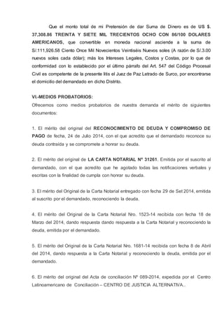 Que el monto total de mi Pretensión de dar Suma de Dinero es de US $.
37,308.86 TREINTA Y SIETE MIL TRECIENTOS OCHO CON 86/100 DOLARES
AMERICANOS, que convertible en moneda nacional asciende a la suma de
S/.111,926.58 Ciento Once Mil Novecientos Veintiséis Nuevos soles (A razón de S/.3.00
nuevos soles cada dólar); más los Intereses Legales, Costos y Costas, por lo que de
conformidad con lo establecido por el último párrafo del Art. 547 del Código Procesal
Civil es competente de la presente litis el Juez de Paz Letrado de Surco, por encontrarse
el domicilio del demandado en dicho Distrito.
VI.-MEDIOS PROBATORIOS:
Ofrecemos como medios probatorios de nuestra demanda el mérito de siguientes
documentos:
1. El mérito del original del RECONOCIMIENTO DE DEUDA Y COMPROMISO DE
PAGO de fecha, 24 de Julio 2014, con el que acredito que el demandado reconoce su
deuda contraída y se compromete a honrar su deuda.
2. El mérito del original de LA CARTA NOTARIAL Nº 31261. Emitida por el suscrito al
demandado, con el que acredito que he agotado todas las notificaciones verbales y
escritas con la finalidad de cumpla con honrar su deuda.
3. El mérito del Original de la Carta Notarial entregado con fecha 29 de Set 2014, emitida
al suscrito por el demandado, reconociendo la deuda.
4. El mérito del Original de la Carta Notarial Nro. 1523-14 recibida con fecha 18 de
Marzo del 2014, dando respuesta dando respuesta a la Carta Notarial y reconociendo la
deuda, emitida por el demandado.
5. El mérito del Original de la Carta Notarial Nro. 1681-14 recibida con fecha 8 de Abril
del 2014, dando respuesta a la Carta Notarial y reconociendo la deuda, emitida por el
demandado.
6. El mérito del original del Acta de conciliación Nº 089-2014, expedida por el Centro
Latinoamericano de Conciliación – CENTRO DE JUSTICIA ALTERNATIVA..
 