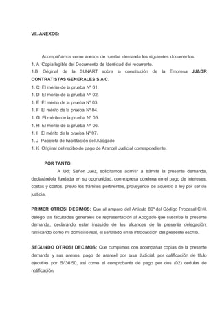 VII.-ANEXOS:
Acompañamos como anexos de nuestra demanda los siguientes documentos:
1. A Copia legible del Documento de Identidad del recurrente.
1.B Original de la SUNART sobre la constitución de la Empresa JJ&DR
CONTRATISTAS GENERALES S.A.C.
1. C El mérito de la prueba Nº 01.
1. D El mérito de la prueba Nº 02.
1. E El mérito de la prueba Nº 03.
1. F El mérito de la prueba Nº 04.
1. G El mérito de la prueba Nº 05.
1. H El mérito de la prueba Nº 06.
1. I El mérito de la prueba Nº 07.
1. J Papeleta de habilitación del Abogado.
1. K Original del recibo de pago de Arancel Judicial correspondiente.
POR TANTO:
A Ud; Señor Juez, solicitamos admitir a trámite la presente demanda,
declarándola fundada en su oportunidad, con expresa condena en el pago de intereses,
costas y costos, previo los trámites pertinentes, proveyendo de acuerdo a ley por ser de
justicia.
PRIMER OTROSI DECIMOS: Que al amparo del Artículo 80º del Código Procesal Civil,
delego las facultades generales de representación al Abogado que suscribe la presente
demanda, declarando estar instruido de los alcances de la presente delegación,
ratificando como mi domicilio real, el señalado en la introducción del presente escrito.
SEGUNDO OTROSI DECIMOS: Que cumplimos con acompañar copias de la presente
demanda y sus anexos, pago de arancel por tasa Judicial, por calificación de título
ejecutivo por S/.36.50, así como el comprobante de pago por dos (02) cedulas de
notificación.
 