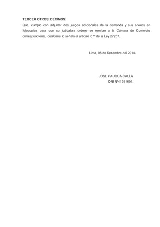 TERCER OTROSI DECIMOS:
Que, cumplo con adjuntar dos juegos adicionales de la demanda y sus anexos en
fotocopias para que su judicatura ordene se remitan a la Cámara de Comercio
correspondiente, conforme lo señala el artículo 87º de la Ley 27287.
Lima, 05 de Setiembre del 2014.
JOSE PAUCCA CALLA
DNI Nº41591691.
 