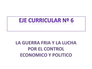 Eje curricular nº 6 LA GUERRA FRIA Y LA LUCHA POR EL CONTROL ECONOMICO Y POLITICO 