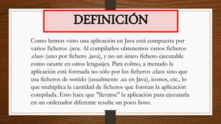 DEFINICIÓN
Como hemos visto una aplicación en Java está compuesta por
varios ficheros .java. Al compilarlos obtenemos varios ficheros
.class (uno por fichero .java), y no un único fichero ejecutable
como ocurre en otros lenguajes. Para colmo, a menudo la
aplicación está formada no sólo por los ficheros .class sino que
usa ficheros de sonido (usualmente .au en Java), iconos, etc., lo
que multiplica la cantidad de ficheros que forman la aplicación
compilada. Esto hace que "llevarse" la aplicación para ejecutarla
en un ordenador diferente resulte un poco lioso.
 