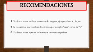 RECOMENDACIONES
 No deben usarse palabras reservadas del lenguaje, ejemplo: class, if, for, etc.
 Se recomienda usar nombres descriptivos, por ejemplo: “area” en vez de “a”.
 No deben usarse espacios en blanco, ni caracteres especiales.
 