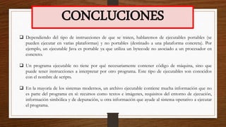 CONCLUCIONES
 Dependiendo del tipo de instrucciones de que se traten, hablaremos de ejecutables portables (se
pueden ejecutar en varias plataformas) y no portables (destinado a una plataforma concreta). Por
ejemplo, un ejecutable Java es portable ya que utiliza un bytecode no asociado a un procesador en
concreto.
 Un programa ejecutable no tiene por qué necesariamente contener código de máquina, sino que
puede tener instrucciones a interpretar por otro programa. Este tipo de ejecutables son conocidos
con el nombre de scripts.
 En la mayoría de los sistemas modernos, un archivo ejecutable contiene mucha información que no
es parte del programa en sí: recursos como textos e imágenes, requisitos del entorno de ejecución,
información simbólica y de depuración, u otra información que ayude al sistema operativo a ejecutar
el programa.
 